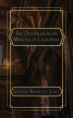 The Old Franciscan Missions of Caifornia by Wharton James, George