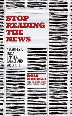 Stop Reading the News: A Manifesto for a Happier, Calmer and Wiser Life by Dobelli, Rolf