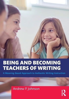 Being and Becoming Teachers of Writing: A Meaning-Based Approach to Authentic Writing Instruction by Johnson, Andrew P.