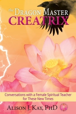 The Dragon Master Creatrix: Conversations with a Female Spiritual Teacher for these New Times by Kay, Alison