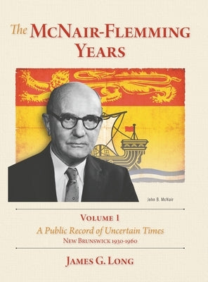 The McNair-Flemming Years, Volume 1: A Public Record of Uncertain Times, New Brunswick 1930-1960 by Long, James G.