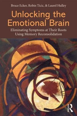 Unlocking the Emotional Brain: Eliminating Symptoms at Their Roots Using Memory Reconsolidation by Ecker, Bruce