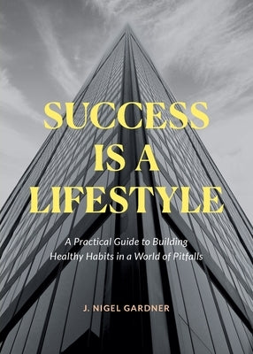 Success Is A Lifestyle: A Practical Guide to Building Healthy Habits in a World of Pitfalls by Gardner, J. Nigel