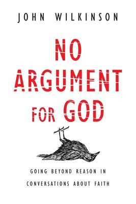 No Argument for God: Going Beyond Reason in Conversations about Faith by Wilkinson, John