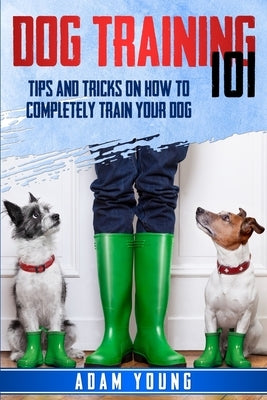 Dog Training 101: Tips and Tricks on How to Completely Train Your Dog by Young, Adam