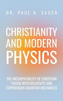 Christianity and Modern Physics: The Incompatibility of Christian Theism with Relativity and Copenhagen Quantum Mechanics by Sauer, Paul A.