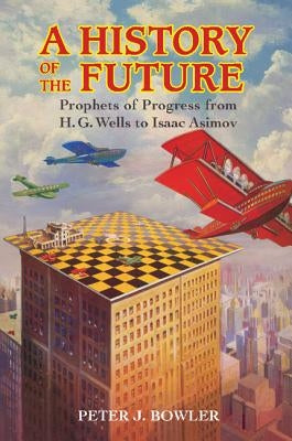 A History of the Future: Prophets of Progress from H. G. Wells to Isaac Asimov by Bowler, Peter J.