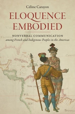 Eloquence Embodied: Nonverbal Communication Among French and Indigenous Peoples in the Americas by Carayon, C?line