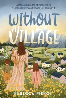 Without a Village: A Modern Day Look at Mothering in a Broken System and How to Get Through It by Pierce, Rebecca