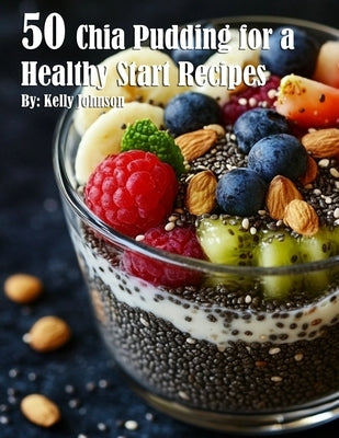 50 Chia Pudding for a Healthy Start Recipes by Johnson, Kelly