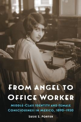 From Angel to Office Worker: Middle-Class Identity and Female Consciousness in Mexico, 1890-1950 by Porter, Susie S.