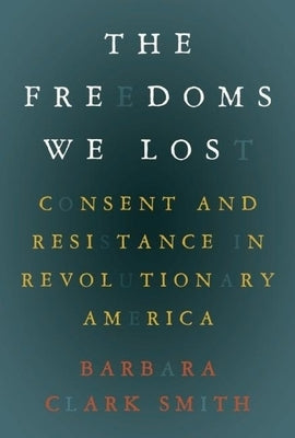 The Freedoms We Lost: Consent and Resistance in Revolutionary America by Smith, Barbara Clark