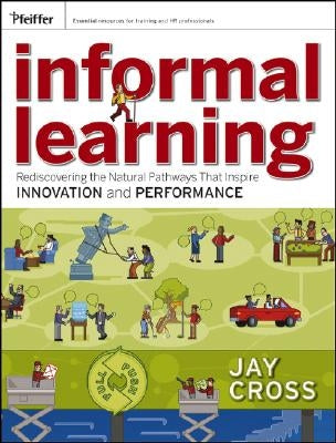 Informal Learning: Rediscovering the Natural Pathways That Inspire Innovation and Performance by Cross, Jay