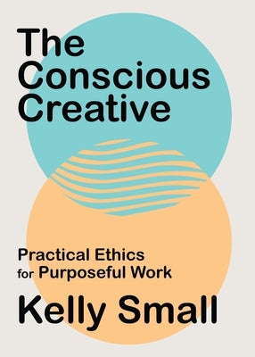 The Conscious Creative: Practical Ethics for Purposeful Work by Small, Kelly