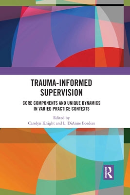 Trauma-Informed Supervision: Core Components and Unique Dynamics in Varied Practice Contexts by Knight, Carolyn