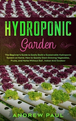 Hydroponic Garden: The Beginner's Guide to Easily Build a Sustainable Hydroponic System at Home. How to Quickly Start Growing Vegetables, by Paul, Andrew