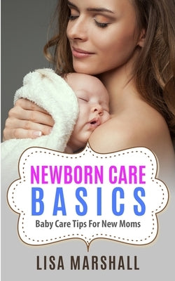 Newborn Care Basics: Baby Care Tips For New Moms by Marshall, Lisa