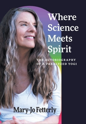 Where Science Meets Spirit: The Autobiography of a Paralyzed Yogi by Fetterly, Mary-Jo