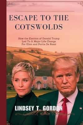 Escape to the Cotswolds: How the Election of Donald Trump Led to a Major Life Change for Ellen and Portia de Rossi by Gordon, Lindsey T.