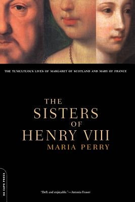 The Sisters of Henry VIII: The Tumultuous Lives of Margaret of Scotland and Mary of France by Perry, Maria