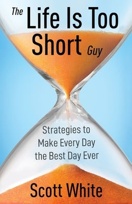 The Life Is Too Short Guy: Strategies to Make Every Day the Best Day Ever by White, Scott