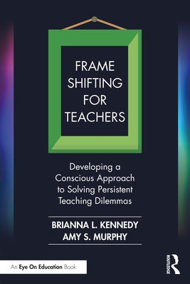 Frame Shifting for Teachers: Developing a Conscious Approach to Solving Persistent Teaching Dilemmas by Kennedy, Brianna L.