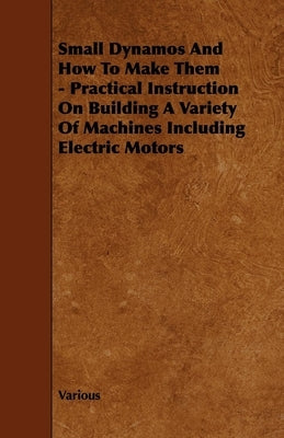 Small Dynamos and How to Make Them - Practical Instruction on Building a Variety of Machines Including Electric Motors by Various