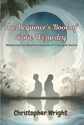 The Beginner's Book of Erotic Wizardry: Mastering the Mystical Aspects of Love and Desire by Wright, Christopher