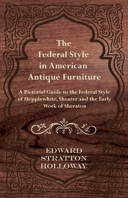 The Federal Style in American Antique Furniture - A Pictorial Guide to the Federal Style of Hepplewhite, Shearer and the Early Work of Sheraton by Holloway, Edward Stratton