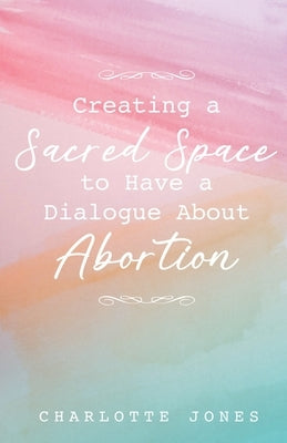 Creating a Sacred Space to Have a Dialogue about Abortion by Jones, Charlotte