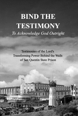 BIND THE TESTIMONY - To Acknowledge God Outright: Testimonies of the Lord's Transforming Power Within San Quentin State Prison by Prison, 19 Authors from Within San Q.