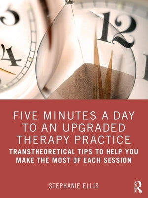 Five Minutes a Day to an Upgraded Therapy Practice: Transtheoretical Tips to Help You Make the Most of Each Session by Ellis, Stephanie