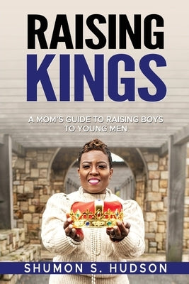 Raising Kings: A Mom's Guide To Raising Boys To Young Men by Hudson, Shumon S.