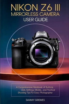 NIKON Z6 III Mirrorless Camera User Guide: A Comprehensive Handbook of Buttons, Dials, Settings, Modes, and Practical Shooting Tips for Every Photogra by Griemes, Sammy