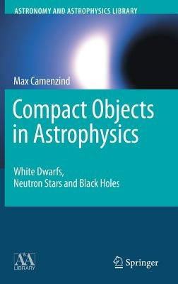 Compact Objects in Astrophysics: White Dwarfs, Neutron Stars and Black Holes by Camenzind, Max