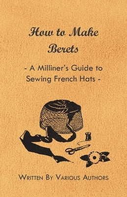 How to Make Berets - A Milliner's Guide to Sewing French Hats by Various Authors