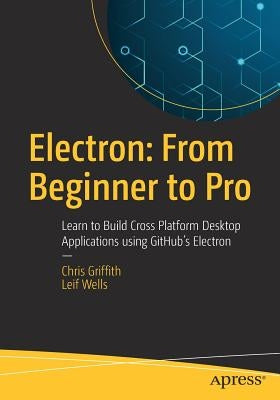 Electron: From Beginner to Pro: Learn to Build Cross Platform Desktop Applications Using Github's Electron by Griffith, Chris