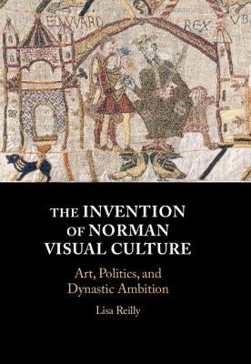 The Invention of Norman Visual Culture: Art, Politics, and Dynastic Ambition by Reilly, Lisa