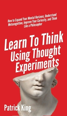 Learn To Think Using Thought Experiments: How to Expand Your Mental Horizons, Understand Metacognition, Improve Your Curiosity, and Think Like a Philo by King, Patrick