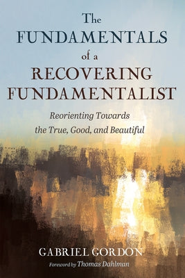 The Fundamentals of a Recovering Fundamentalist: Reorienting Towards the True, Good, and Beautiful by Gordon, Gabriel