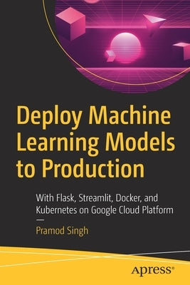 Deploy Machine Learning Models to Production: With Flask, Streamlit, Docker, and Kubernetes on Google Cloud Platform by Singh, Pramod