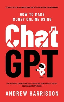 How to Make Money Online Using ChatGPT: Quit Your Day Job and Earn Full-Time Income Using ChatGPT Even if You Have Zero Experience (A Complete Easy-to by Harrisson, Andrew