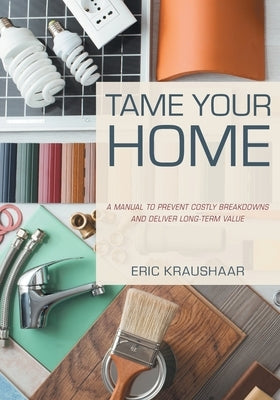 Tame Your Home: A Manual to Prevent Costly Breakdowns and Deliver Long-Term Value by Kraushaar, Eric