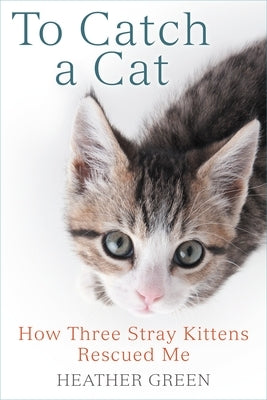 To Catch a Cat: How Three Stray Kittens Rescued Me by Green, Heather