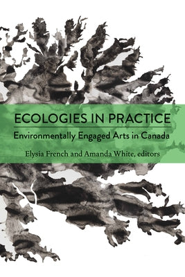 Ecologies in Practice: Environmentally Engaged Arts in Canada by French, Elysia