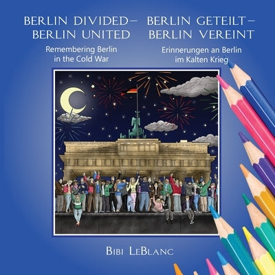 Berlin Divided - Berlin United: Remembering Berlin in the Cold War Berlin Geteilt - Berlin Vereint: Erinnerungen an Berlin im Kalten Krieg by LeBlanc, Bibi