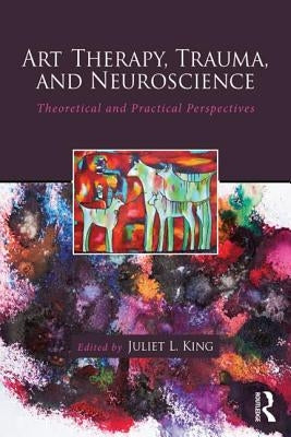 Art Therapy, Trauma, and Neuroscience: Theoretical and Practical Perspectives by King, Juliet L.