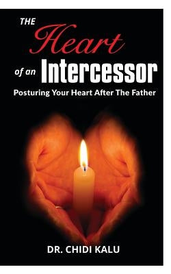 The Heart of an Intercessor: Posturing your heart after the Father by Kalu, Chidi