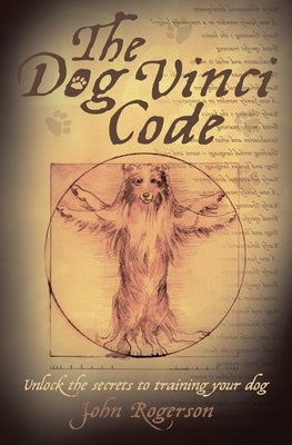 The Dog Vinci Code: Unlock the Secrets to Training Your Dog by Rogerson, John