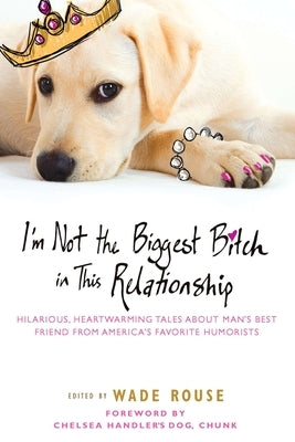 I'm Not the Biggest Bitch in This Relationship: Hilarious, Heartwarming Tales About Man's Best Friend from America's Favorite Humorists by Rouse, Wade